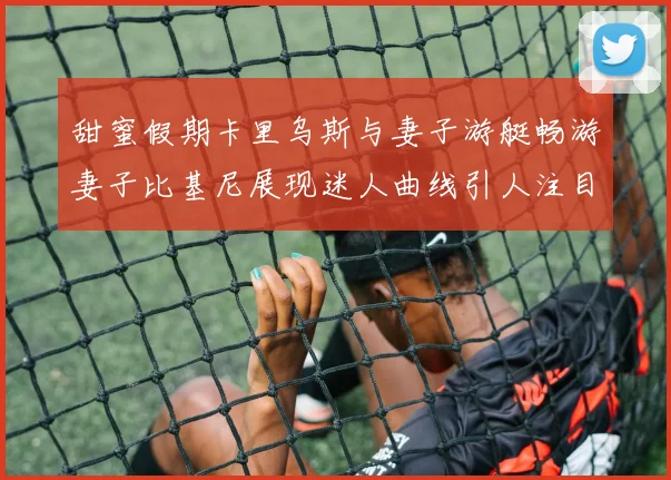甜蜜假期卡里乌斯与妻子游艇畅游妻子比基尼展现迷人曲线引人注目