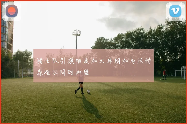 骑士队引援难度加大库明加与沃特森难以同时加盟
