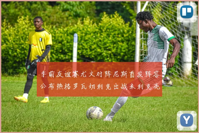 季前友谊赛尤文对阵尼斯首发阵容公布热格罗瓦切利克出战米利克亮相