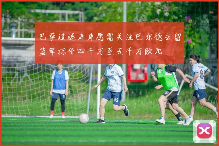 巴萨追逐库库愿需关注巴尔德去留蓝军标价四千万至五千万欧元