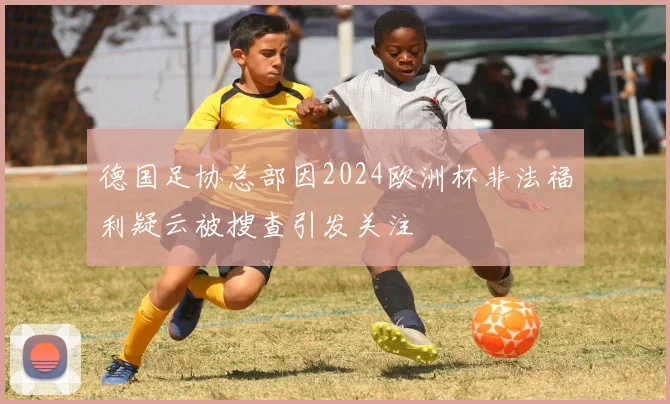 德国足协总部因2024欧洲杯非法福利疑云被搜查引发关注
