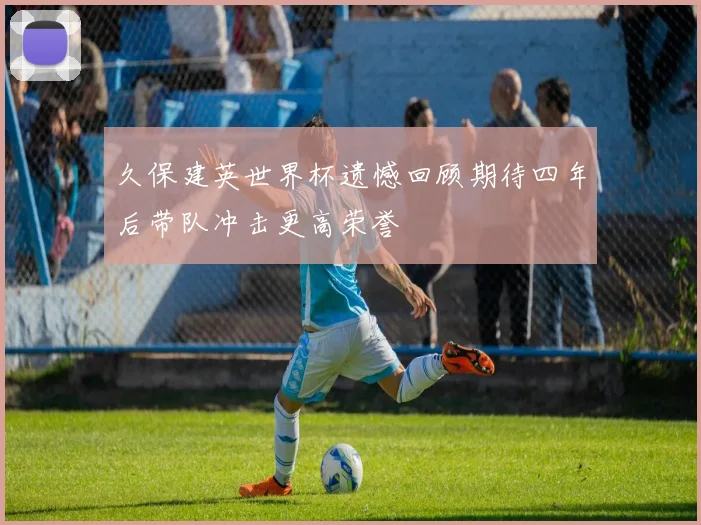 久保建英世界杯遗憾回顾期待四年后带队冲击更高荣誉