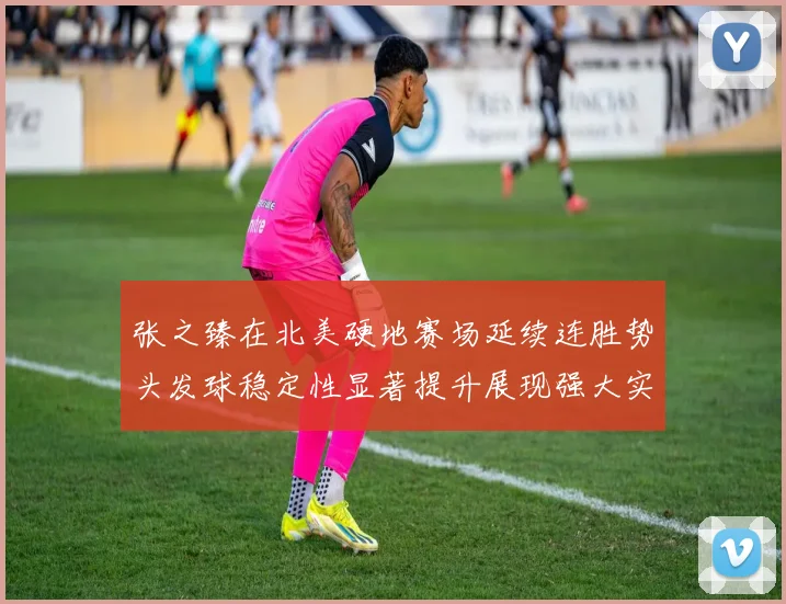 张之臻在北美硬地赛场延续连胜势头发球稳定性显著提升展现强大实力