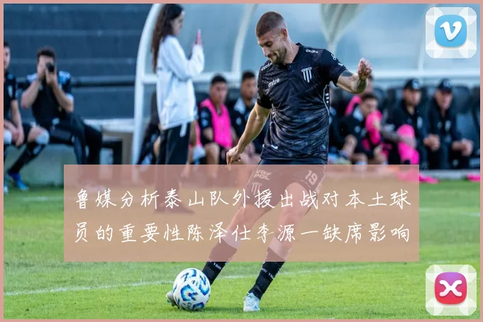 鲁媒分析泰山队外援出战对本土球员的重要性陈泽仕李源一缺席影响显著