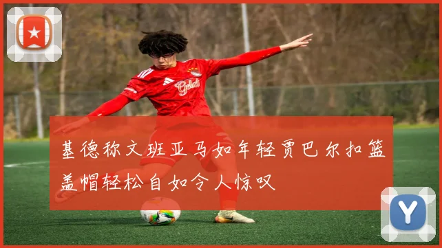 基德称文班亚马如年轻贾巴尔扣篮盖帽轻松自如令人惊叹