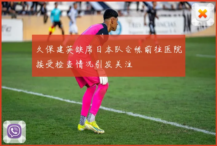 久保建英缺席日本队合练前往医院接受检查情况引发关注