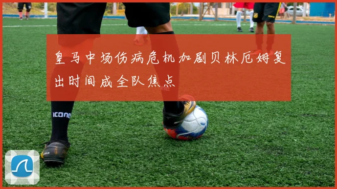 皇马中场伤病危机加剧贝林厄姆复出时间成全队焦点