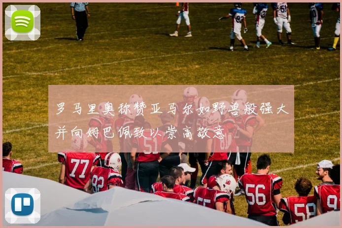 罗马里奥称赞亚马尔如野兽般强大并向姆巴佩致以崇高敬意