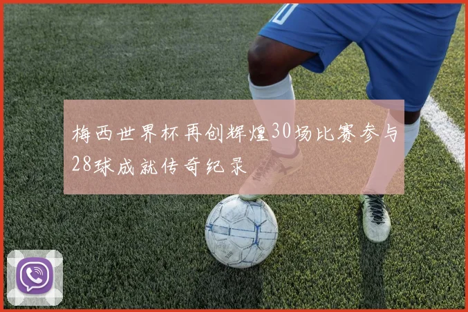 梅西世界杯再创辉煌30场比赛参与28球成就传奇纪录