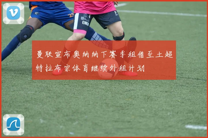 曼联宣布奥纳纳下赛季租借至土超特拉布宗体育继续外租计划