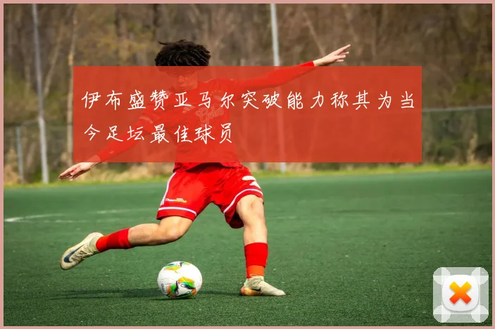 伊布盛赞亚马尔突破能力称其为当今足坛最佳球员